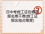 汉中考焊工证在哪里报名难不难(焊工证报名地点难度)
