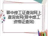 晋中焊工证查询网上查询官网(晋中焊工资格证查询)
