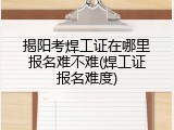 揭阳考焊工证在哪里报名难不难(焊工证报名难度)