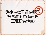 海南考焊工证在哪里报名难不难(海南焊工证报名难度)