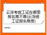 云浮考焊工证在哪里报名难不难(云浮焊工证报名难度)