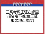 三明考焊工证在哪里报名难不难(焊工证报名地点难度)