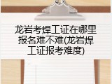 龙岩考焊工证在哪里报名难不难(龙岩焊工证报考难度)