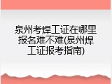 泉州考焊工证在哪里报名难不难(泉州焊工证报考指南)
