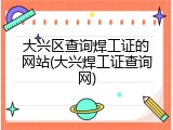 大兴区查询焊工证的网站(大兴焊工证查询网)