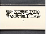 通州区查询焊工证的网站(通州焊工证查询)