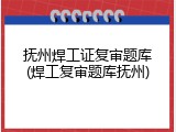 抚州焊工证复审题库(焊工复审题库抚州)