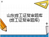 山东焊工证复审题库(焊工证复审题库)