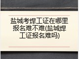 盐城考焊工证在哪里报名难不难(盐城焊工证报名难吗)