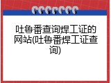 吐鲁番查询焊工证的网站(吐鲁番焊工证查询)
