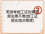 芜湖考焊工证在哪里报名难不难(焊工证报名地点难度)