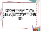 阿克苏查询焊工证的网站(阿克苏焊工证查询)