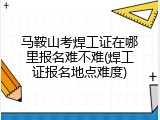 马鞍山考焊工证在哪里报名难不难(焊工证报名地点难度)