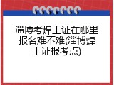 淄博考焊工证在哪里报名难不难(淄博焊工证报考点)