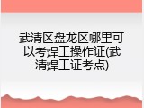 武清区盘龙区哪里可以考焊工操作证(武清焊工证考点)