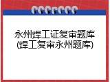 永州焊工证复审题库(焊工复审永州题库)