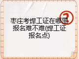 枣庄考焊工证在哪里报名难不难(焊工证报名点)