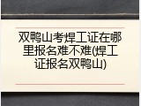 双鸭山考焊工证在哪里报名难不难(焊工证报名双鸭山)