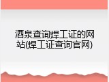 酒泉查询焊工证的网站(焊工证查询官网)