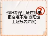 资阳考焊工证在哪里报名难不难(资阳焊工证报名难度)