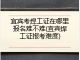 宜宾考焊工证在哪里报名难不难(宜宾焊工证报考难度)
