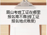 眉山考焊工证在哪里报名难不难(焊工证报名地点难度)