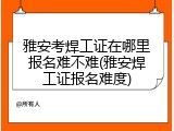 雅安考焊工证在哪里报名难不难(雅安焊工证报名难度)
