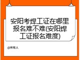 安阳考焊工证在哪里报名难不难(安阳焊工证报名难度)