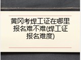 黄冈考焊工证在哪里报名难不难(焊工证报名难度)