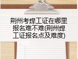 荆州考焊工证在哪里报名难不难(荆州焊工证报名点及难度)