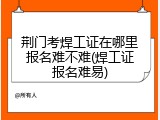 荆门考焊工证在哪里报名难不难(焊工证报名难易)