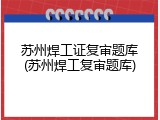 苏州焊工证复审题库(苏州焊工复审题库)