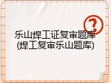 乐山焊工证复审题库(焊工复审乐山题库)