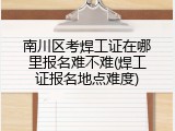 南川区考焊工证在哪里报名难不难(焊工证报名地点难度)
