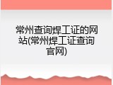 常州查询焊工证的网站(常州焊工证查询官网)