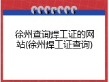 徐州查询焊工证的网站(徐州焊工证查询)