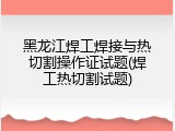 黑龙江焊工焊接与热切割操作证试题(焊工热切割试题)