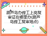 葫芦岛办焊工上岗复审证在哪里办(葫芦岛焊工复审地点)
