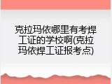 克拉玛依哪里有考焊工证的学校啊(克拉玛依焊工证报考点)