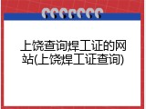 上饶查询焊工证的网站(上饶焊工证查询)