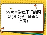 济南查询焊工证的网站(济南焊工证查询官网)