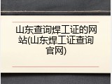山东查询焊工证的网站(山东焊工证查询官网)