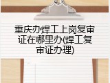 重庆办焊工上岗复审证在哪里办(焊工复审证办理)