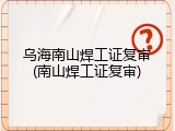 乌海南山焊工证复审(南山焊工证复审)