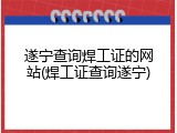 遂宁查询焊工证的网站(焊工证查询遂宁)