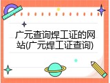 广元查询焊工证的网站(广元焊工证查询)