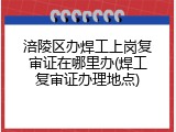 涪陵区办焊工上岗复审证在哪里办(焊工复审证办理地点)
