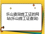 乐山查询焊工证的网站(乐山焊工证查询)