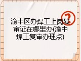 渝中区办焊工上岗复审证在哪里办(渝中焊工复审办理点)