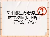 岳阳哪里有考焊工证的学校啊(岳阳焊工证培训学校)